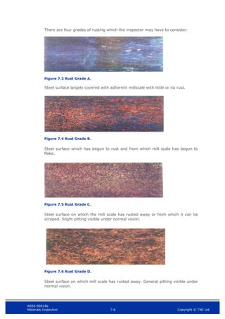 WIS5-90516b
Materials Inspection 7-6 Copyright © TWI Ltd
There are four grades of rusting which the inspector may have to consider:
Figure 7.3 Rust Grade A.
Steel surface largely covered with adherent millscale with little or no rust.
Figure 7.4 Rust Grade B.
Steel surface which has begun to rust and from which mill scale has begun to
flake.
Figure 7.5 Rust Grade C.
Steel surface on which the mill scale has rusted away or from which it can be
scraped. Slight pitting visible under normal vision.
Figure 7.6 Rust Grade D.
Steel surface on which mill scale has rusted away. General pitting visible under
normal vision.
 