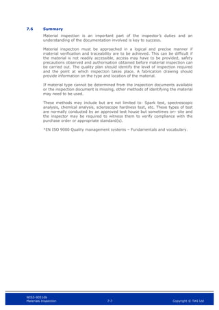 WIS5-90516b
Materials Inspection 7-7 Copyright © TWI Ltd
7.6 Summary
Material inspection is an important part of the inspector’s duties and an
understanding of the documentation involved is key to success.
Material inspection must be approached in a logical and precise manner if
material verification and traceability are to be achieved. This can be difficult if
the material is not readily accessible, access may have to be provided, safety
precautions observed and authorisation obtained before material inspection can
be carried out. The quality plan should identify the level of inspection required
and the point at which inspection takes place. A fabrication drawing should
provide information on the type and location of the material.
If material type cannot be determined from the inspection documents available
or the inspection document is missing, other methods of identifying the material
may need to be used.
These methods may include but are not limited to: Spark test, spectroscopic
analysis, chemical analysis, scleroscope hardness test, etc. These types of test
are normally conducted by an approved test house but sometimes on- site and
the inspector may be required to witness them to verify compliance with the
purchase order or appropriate standard(s).
*EN ISO 9000 Quality management systems – Fundamentals and vocabulary.
 