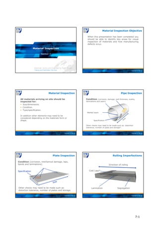 Copyright © TWI Ltd
Section 7
Material Inspection
Copyright © TWI Ltd
When this presentation has been completed you
should be able to identify key areas for visual
inspection of materials and how manufacturing
defects occur.
Material Inspection Objective
Copyright © TWI Ltd
All materials arriving on site should be
inspected for:
 Size/dimensions.
 Condition.
 Type/specification.
In addition other elements may need to be
considered depending on the materials form or
shape.
Material Inspection
Copyright © TWI Ltd
Condition (corrosion, damage, wall thickness, ovality,
laminations and seam)
Specification
Welded seam
Other checks may need to be made such as: distortion
tolerance, number of pipes and storage*.
Pipe Inspection
Copyright © TWI Ltd
Condition (corrosion, mechanical damage, laps,
bands and laminations)
Specification
Other checks may need to be made such as:
distortion tolerance, number of plates and storage.
Plate Inspection
Copyright © TWI Ltd
Rolling Imperfections
Direction of rolling
Lamination Segregation
Cold Laps*
7-1
 