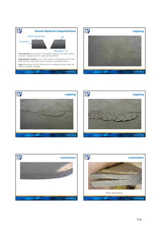 Copyright © TWI Ltd
Lamination
Mechanical damage Lap
Segregation line
Laminations are caused in the parent plate by the steel making
process, originating from ingot casting defects.
Segregation bands occur in the centre of the plate and are low
melting point impurities such as sulphur and phosphorous.
Laps are caused during rolling when overlapping metal does not
fuse to the base material.
Parent Material Imperfections
Copyright © TWI Ltd
Lapping
Copyright © TWI Ltd
Lapping
Copyright © TWI Ltd
Lapping
Copyright © TWI Ltd
Lamination
Copyright © TWI Ltd
Plate lamination
Lamination
7-2
 