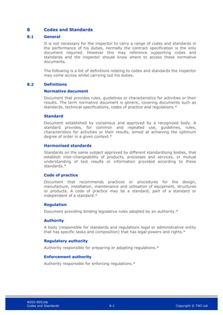 WIS5-90516b
Codes and Standards 8-1 Copyright © TWI Ltd
8 Codes and Standards
8.1 General
It is not necessary for the inspector to carry a range of codes and standards in
the performance of his duties, normally the contract specification is the only
document required. However this may reference supporting codes and
standards and the inspector should know where to access these normative
documents.
The following is a list of definitions relating to codes and standards the inspector
may come across whilst carrying out his duties.
8.2 Definitions
Normative document
Document that provides rules, guidelines or characteristics for activities or their
results. The term normative document is generic, covering documents such as
standards, technical specifications, codes of practice and regulations.*
Standard
Document established by consensus and approved by a recognised body. A
standard provides, for common and repeated use, guidelines, rules,
characteristics for activities or their results, aimed at achieving the optimum
degree of order in a given context.*
Harmonised standards
Standards on the same subject approved by different standardising bodies, that
establish inter-changeability of products, processes and services, or mutual
understanding of test results or information provided according to these
standards.*
Code of practice
Document that recommends practices or procedures for the design,
manufacture, installation, maintenance and utilisation of equipment, structures
or products. A code of practice may be a standard, part of a standard or
independent of a standard.*
Regulation
Document providing binding legislative rules adopted by an authority.*
Authority
A body (responsible for standards and regulations legal or administrative entity
that has specific tasks and composition) that has legal powers and rights.*
Regulatory authority
Authority responsible for preparing or adopting regulations.*
Enforcement authority
Authority responsible for enforcing regulations.*
 