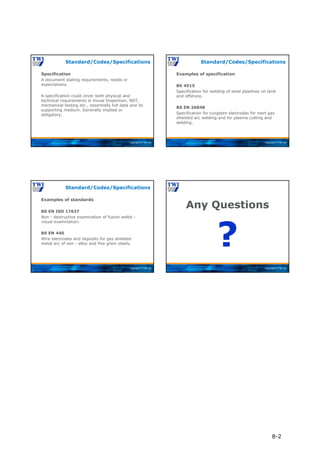 Copyright © TWI Ltd
Specification
A document stating requirements, needs or
expectations.
A specification could cover both physical and
technical requirements ie Visual Inspection, NDT,
mechanical testing etc., essentially full data and its
supporting medium. Generally implied or
obligatory.
Standard/Codes/Specifications
Copyright © TWI Ltd
Examples of specification
BS 4515
Specification for welding of steel pipelines on land
and offshore.
BS EN 26848
Specification for tungsten electrodes for inert gas
shielded arc welding and for plasma cutting and
welding.
Standard/Codes/Specifications
Copyright © TWI Ltd
Examples of standards
BS EN ISO 17637
Non - destructive examination of fusion welds -
visual examination.
BS EN 440
Wire electrodes and deposits for gas shielded
metal arc of non - alloy and fine grain steels.
Standard/Codes/Specifications
Copyright © TWI Ltd
Any Questions
?
8-2
 