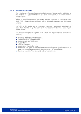 WIS5-90516b
Typical Duties of Welding Inspectors 1-6 Copyright © TWI Ltd
1.1.7 Examination records
The requirement for examination records/inspection reports varies according to
the contract and type of fabrication and there is frequently no requirement for a
formal record.
When an inspection record is required it may be necessary to show that items
have been checked at the specified stages and have satisfied the acceptance
criteria.
The form of this record will vary, possibly a signature against an activity on an
inspection checklist or quality plan, or it may be an individual inspection report
for each item.
For individual inspection reports, ISO 17637 lists typical details for inclusion
such as:
 Name of manufacturer/fabricator.
 Identification of item examined.
 Material type and thickness.
 Type of joint.
 Welding process.
 Acceptance standard/criteria.
 Locations and types of all imperfections not acceptable (when specified, it
may be necessary to include an accurate sketch or photograph).
 Name of examiner/inspector and date of examination.
 