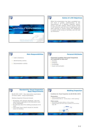 Copyright © TWI Ltd
Section 1
Typical Duties of Welding Inspectors
Copyright © TWI Ltd
When this presentation has been completed you
will have a greater understanding of the
requirements of a Welding inspector before,
during, and after welding. Where he/she stands
in the hierarchy and the core competencies and
skills required in his/her duties and obligations
to quality whilst trying to facilitate, and not hold
up production.
Duties of a WI Objectives
Copyright © TWI Ltd
 Code compliance.
 Workmanship control.
 Documentation control.
Main Responsibilities
Copyright © TWI Ltd
Important qualities that good Inspectors
are expected to have are:
 Honesty.
 Integrity.
 Knowledge.
 Good communicator.
Personal Attributes
Copyright © TWI Ltd
BS EN ISO 17637 - Non-destructive examination
of fusion welds - Visual examination.
Welding Inspection Personnel should:
 Be familiar with relevant standards, rules and
specifications applicable to the fabrication work
to be undertaken.
 Be informed about the welding procedures to be
used.
 Have good vision (which should be checked
every 12 months).
Standard for Visual Inspection
Basic Requirements
Copyright © TWI Ltd
Conditions for Visual Inspection (to BS EN ISO 17637)
Illumination:
 350 lux minimum required.
 (recommends 500 lux - normal shop or office lighting).
Vision access:
 Eye should be within 600mm of the surface.
 Viewing angle (line from eye to surface) to be not less
than 30°.
Welding Inspection
30°
600mm
1-1
 