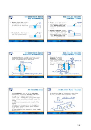 Copyright © TWI Ltd
1 Welded arrow side: Single-V
butt weld with permanent
backing strip, flat weld profile.
M
2 Welded other side: Single-U
butt weld, flat weld profile.
ISO 2553/BS EN 22553
Butt Weld Example
Copyright © TWI Ltd
3 Welded arrow side: Single-V
butt weld depth of preparation
10mm. Welded other side:
Backing run. (Plate thickness
15mm.)
4 Welded arrow side: Single-J
butt weld, depth of preparation
12mm with a 8mm fillet weld
superimposed. (plate thickness
15mm. Welded other side:
12mm leg length fillet weld.
10
12
12
8
ISO 2553/BS EN 22553
Butt Weld Example
Copyright © TWI Ltd
All fillet weld leg lengths 10mm
20
30
35
15
10
7
Complete the symbol drawing for the welded cruciform
joint provided below. All welds are welded with the MIG
process and fillet welds with the MMA process.
ISO 2553/BS EN 22553
Compound Weld Example
Copyright © TWI Ltd
All fillet weld leg lengths 10mm
135/111
20
30
35
15
10
7
z10
30
20
z10
135/111
z10 a 7
z10
15
35
Complete the symbol
drawing for the welded
cruciform joint provided
below. All welds are welded
with the MAG process and
fillet welds with the MMA
process.
ISO 2553/BS EN 22553
Compound Weld Example
Copyright © TWI Ltd
Welds this side of joint, go on the unbroken
reference line while welds the other side of the
joint, go on the broken reference line.
Symbols with a vertical line component must be
drawn with the vertical line to the left side of the
symbol.
All CSA dimensions are shown to the left of the
symbol.
All linear dimensions are shown on the right of
the symbol ie number of welds, length of welds,
length of any spaces.
Included angle and root opening are shown on top
of the symbol.
BS EN 22553 Rules
Copyright © TWI Ltd
All leg lengths shall be preceded by z and throat
by a or s (in case of deep penetration welds).
BS EN 22553 Rules - Example
z 10 3 x 50 (50)
50
50
10
9-7
 