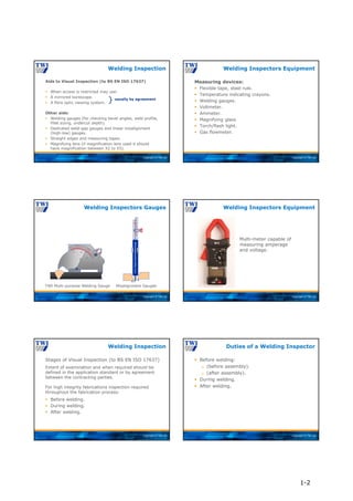 Copyright © TWI Ltd
Aids to Visual Inspection (to BS EN ISO 17637)
 When access is restricted may use:
 A mirrored borescope.
 A fibre optic viewing system.
Other aids:
 Welding gauges (for checking bevel angles, weld profile,
fillet sizing, undercut depth).
 Dedicated weld-gap gauges and linear misalignment
(high-low) gauges.
 Straight edges and measuring tapes.
 Magnifying lens (if magnification lens used it should
have magnification between X2 to X5).
Welding Inspection
usually by agreement
}
Copyright © TWI Ltd
Measuring devices:
 Flexible tape, steel rule.
 Temperature indicating crayons.
 Welding gauges.
 Voltmeter.
 Ammeter.
 Magnifying glass
 Torch/flash light.
 Gas flowmeter.
Welding Inspectors Equipment
Copyright © TWI Ltd
TWI Multi-purpose Welding Gauge Misalignment Gauges
Welding Inspectors Gauges
0 1/4 1/2 3/4
IN
HI-LO
Single
Purpose
Welding
Gauge
1
2
3
4
5
6
Copyright © TWI Ltd
Welding Inspectors Equipment
Multi-meter capable of
measuring amperage
and voltage.
Copyright © TWI Ltd
Stages of Visual Inspection (to BS EN ISO 17637)
Extent of examination and when required should be
defined in the application standard or by agreement
between the contracting parties.
For high integrity fabrications inspection required
throughout the fabrication process:
 Before welding.
 During welding.
 After welding.
Welding Inspection
Copyright © TWI Ltd
 Before welding:
 (before assembly).
 (after assembly).
 During welding.
 After welding.
Duties of a Welding Inspector
1-2
 