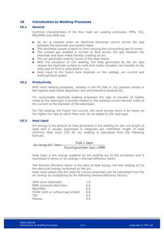 WIS5-90516b
Introduction to Welding Processes 10-1 Copyright © TWI Ltd
10 Introduction to Welding Processes
10.1 General
Common characteristics of the four main arc welding processes, MMA, TIG,
MIG/MAG and SAW are:
 An arc is created when an electrical discharge occurs across the gap
between the electrode and parent metal.
 The discharge causes a spark to form causing the surrounding gas to ionise.
 The ionised gas enables a current to flow across the gap between the
electrode and base metal thereby creating an arc.
 The arc generates heat for fusion of the base metal.
 With the exception of TIG welding, the heat generated by the arc also
causes the electrode surface to melt and molten droplets can transfer to the
weld pool to form a weld bead or run.
 Heat input to the fusion zone depends on the voltage, arc current and
welding/travel speed.
10.2 Productivity
With most welding processes, welding in the PA (flat or 1G) position results in
the highest weld metal deposition rate and therefore productivity.
For consumable electrode welding processes the rate of transfer of molten
metal to the weld pool is directly related to the welding current density (ratio of
the current to the diameter of the electrode).
For TIG welding, the higher the current, the more energy there is for fusion so
the higher the rate at which filler wire can be added to the weld pool.
10.3 Heat input
Arc energy is the amount of heat generated in the welding arc per unit length of
weld and is usually expressed in kilojoules per millimetre length of weld
(kJ/mm) Heat input (HI) for arc welding is calculated from the following
formula:
1000
sec)
/
(
)
/
(
x
mm
speed
Travel
Amps
x
Volts
mm
kJ
energy
Arc 
Heat input is the energy supplied by the welding arc to the workpiece and is
expressed in terms of arc energy x thermal efficiency factor.
The thermal efficiency factor is the ratio of heat energy into the welding arc to
the electrical energy consumed by the arc.
Heat input values into the weld for various processes can be calculated from the
arc energy by multiplying by the following thermal efficiency factors:
SAW (wire electrode) 1.0
MMA (covered electrode) 0.8
MIG/MAG 0.8
FCAW (with or without gas shield) 0.8
TIG 0.6
Plasma 0.6
 