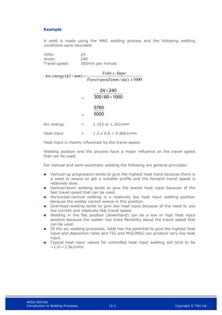 WIS5-90516b
Introduction to Welding Processes 10-2 Copyright © TWI Ltd
Example
A weld is made using the MAG welding process and the following welding
conditions were recorded:
Volts: 24
Amps: 240
Travel speed: 300mm per minute
1000
sec)
/
(
)
/
(
x
mm
speed
Travel
Amps
x
Volts
mm
kJ
energy
Arc 
=
=
Arc energy = 1.152 or 1.2kJ/mm
Heat input = 1.2 x 0.8 = 0.96kJ/mm
Heat input is mainly influenced by the travel speed.
Welding position and the process have a major influence on the travel speed
that can be used.
For manual and semi-automatic welding the following are general principles:
 Vertical-up progression tends to give the highest heat input because there is
a need to weave to get a suitable profile and the forward travel speed is
relatively slow.
 Vertical-down welding tends to give the lowest heat input because of the
fast travel speed that can be used.
 Horizontal-vertical welding is a relatively low heat input welding position
because the welder cannot weave in this position.
 Overhead welding tends to give low heat input because of the need to use
low current and relatively fast travel speed.
 Welding in the flat position (downhand) can be a low or high heat input
position because the welder has more flexibility about the travel speed that
can be used.
 Of the arc welding processes, SAW has the potential to give the highest heat
input and deposition rates and TIG and MIG/MAG can produce very low heat
input.
 Typical heat input values for controlled heat input welding will tend to be
~1.0-~3.5kJ/mm.
1000
60
/
300
240
24


5000
5760
 