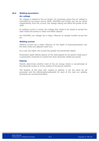 WIS5-90516b
Introduction to Welding Processes 10-3 Copyright © TWI Ltd
10.4 Welding parameters
Arc voltage
Arc voltage is related to the arc length. For processes where the arc voltage is
controlled by the power source (SAW, MIG/MAG and FCAW) and can be varied
independently from the current, the voltage setting will affect the profile of the
weld.
As welding current is raised, the voltage also needs to be raised to spread the
weld metal and produce a wider and flatter deposit.
For MIG/MAG, arc voltage has a major influence on droplet transfer across the
arc.
Welding current
Welding current has a major influence on the depth of fusion/penetration into
the base metal and adjacent weld runs.
As a rule, the higher the current the greater the penetration depth.
Penetration depth affects dilution of the weld deposit by the parent metal and it
is particularly important to control this when dissimilar metals are joined.
Polarity
Polarity determines whether most of the arc energy (heat) is concentrated at
the electrode surface or at the surface of the parent material.
The location of the heat with respect to polarity is not the same for all
processes and the effects/options/benefits for each of the main arc welding
processes are summarised below.
 