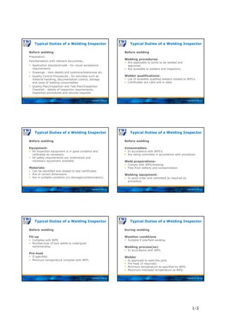 Copyright © TWI Ltd
Before welding
Preparation:
Familiarisation with relevant documents…
 Application standard/code - for visual acceptance
requirements.
 Drawings - item details and positions/tolerances etc.
 Quality Control Procedures - for activities such as
material handling, documentation control, storage
and issue of welding consumables.
 Quality Plan/Inspection and Test Plan/Inspection
Checklist - details of inspection requirements,
inspection procedures and records required.
Typical Duties of a Welding Inspector
Copyright © TWI Ltd
Before welding
Welding procedures:
 Are applicable to joints to be welded and
approved.
 Are available to welders and inspectors.
Welder qualifications:
 List of available qualified welders related to WPS’s.
 Certificates are valid and in-date.
Typical Duties of a Welding Inspector
Copyright © TWI Ltd
Before welding
Equipment:
 All inspection equipment is in good condition and
calibrated as necessary.
 All safety requirements are understood and
necessary equipment available.
Materials:
 Can be identified and related to test certificates.
 Are of correct dimensions.
 Are in suitable condition (no damage/contamination).
Typical Duties of a Welding Inspector
Copyright © TWI Ltd
Before welding
Consumables:
 In accordance with WPS’s.
 Are being controlled in accordance with procedure.
Weld preparations:
 Comply with WPS/drawing.
 Free from defects and contamination.
Welding equipment:
 In good order and calibrated as required by
procedure.
Typical Duties of a Welding Inspector
Copyright © TWI Ltd
Before welding
Fit-up
 Complies with WPS.
 Number/size of tack welds to code/good
workmanship.
Pre-heat
 If specified.
 Minimum temperature complies with WPS.
Typical Duties of a Welding Inspector
Copyright © TWI Ltd
During welding
Weather conditions
 Suitable if site/field welding.
Welding process(es)
 In accordance with WPS.
Welder
 Is approved to weld the joint.
 Pre-heat (if required).
 Minimum temperature as specified by WPS.
 Maximum interpass temperature as WPS.
Typical Duties of a Welding Inspector
1-3
 