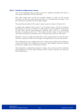 WIS5-90516b
Introduction to Welding Processes 10-6 Copyright © TWI Ltd
10.5.2 Constant voltage power source
This is the preferred type of power source for welding processes that have a
wire feeder (MIG/MAG, FCAW and SAW).
Wire feed speed and current are directly related so that as the current
increases, so does the feed speed and there is a corresponding increase in the
burn-off rate to maintain the arc length/voltage.
The operating principle of this type of power source is shown in Figure 10.2.
A welder sets voltage B and current Y on the power source. If the arc length is
decreased to C (due to a variation in weld profile or as the welder’s hand moves
up and down during semi-automatic welding) there will be a momentary
increase in welding current to Z. The higher current Z gives a higher burn-off
rate which brings the arc length (and arc voltage) back to the pre-set value.
Similarly, if the arc length increases the current quickly falls to X and the burn-
off rate is reduced so that the arc length is brought back to the pre-set level B.
Thus, although the arc voltage does vary a little during welding the changes in
current that restore the voltage to the pre-set value happen extremely quickly
so that the voltage can be considered constant.
The straight-line relationship between voltage and current and the relatively
small gradient is why this type of power source is often referred to as having a
flat characteristic.
 