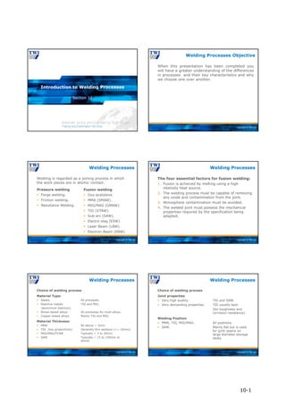 Copyright © TWI Ltd
Section 10
Introduction to Welding Processes
Copyright © TWI Ltd
When this presentation has been completed you
will have a greater understanding of the differences
in processes and their key characteristics and why
we choose one over another.
Welding Processes Objective
Copyright © TWI Ltd
Pressure welding
 Forge welding.
 Friction welding.
 Resistance Welding.
Fusion welding
 Oxy-acetylene.
 MMA (SMAW).
 MIG/MAG (GMAW).
 TIG (GTAW).
 Sub-arc (SAW).
 Electro-slag (ESW).
 Laser Beam (LBW).
 Electron-Beam (EBW).
Welding is regarded as a joining process in which
the work pieces are in atomic contact.
Welding Processes
Copyright © TWI Ltd
The four essential factors for fusion welding:
1. Fusion is achieved by melting using a high
intensity heat source.
2. The welding process must be capable of removing
any oxide and contamination from the joint.
3. Atmosphere contamination must be avoided.
4. The welded joint must possess the mechanical
properties required by the specification being
adapted.
Welding Processes
Copyright © TWI Ltd
Choice of welding process
Material Type:
 Steels. All processes.
 Reactive metals TIG and MIG.
(aluminium titanium).
 Nickel-based alloys All processes for most alloys.
 Copper-based alloys Mainly TIG and MIG.
Material Thickness:
 MMA All above ~ 3mm.
 TIG (low productivity) Generally thin sections (<~ 10mm).
 MIG/MAG/FCAW Typically ~ 3 to 30mm.
 SAW Typically ~ 15 to 150mm or
above.
Welding Processes
Copyright © TWI Ltd
Choice of welding process
Joint properties
 Very high quality. TIG and SAW.
 Very demanding properties. TIG usually best.
(for toughness and
corrosion resistance).
Welding Position
 MMA, TIG, MIG/MAG. All positions.
 SAW. Mainly flat but is used
for girth seams on
large diameter storage
tanks.
Welding Processes
10-1
 