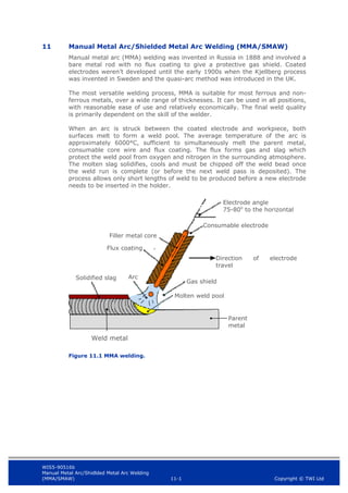 WIS5-90516b
Manual Metal Arc/Shidlded Metal Arc Welding
(MMA/SMAW) 11-1 Copyright © TWI Ltd
11 Manual Metal Arc/Shielded Metal Arc Welding (MMA/SMAW)
Manual metal arc (MMA) welding was invented in Russia in 1888 and involved a
bare metal rod with no flux coating to give a protective gas shield. Coated
electrodes weren’t developed until the early 1900s when the Kjellberg process
was invented in Sweden and the quasi-arc method was introduced in the UK.
The most versatile welding process, MMA is suitable for most ferrous and non-
ferrous metals, over a wide range of thicknesses. It can be used in all positions,
with reasonable ease of use and relatively economically. The final weld quality
is primarily dependent on the skill of the welder.
When an arc is struck between the coated electrode and workpiece, both
surfaces melt to form a weld pool. The average temperature of the arc is
approximately 6000°C, sufficient to simultaneously melt the parent metal,
consumable core wire and flux coating. The flux forms gas and slag which
protect the weld pool from oxygen and nitrogen in the surrounding atmosphere.
The molten slag solidifies, cools and must be chipped off the weld bead once
the weld run is complete (or before the next weld pass is deposited). The
process allows only short lengths of weld to be produced before a new electrode
needs to be inserted in the holder.
Figure 11.1 MMA welding.
Solidified slag
Parent
metal
Molten weld pool
Gas shield
Direction of electrode
travel
Consumable electrode
Electrode angle
75-80o
to the horizontal
Filler metal core
Flux coating
Arc
Weld metal
 