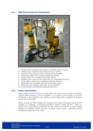 WIS5-90516b
Manual Metal Arc/Shidlded Metal Arc Welding
(MMA/SMAW) 11-2 Copyright © TWI Ltd
11.1 MMA basic equipment requirements
1 Power source transformer/rectifier (constant current type).
2 Holding oven (holds at temperatures up to 150°C).
3 Inverter power source (more compact and portable).
4 Electrode holder (of a suitable amperage rating).
5 Power cable (of a suitable amperage rating).
6 Welding visor (with correct rating for the amperage/process).
7 Power return cable (of a suitable amperage rating).
8 Electrodes (of a suitable type and amperage rating).
9 Electrode oven (bakes electrodes at up to 350°C).
10 Control panel (on/off/amperage/polarity/OCV).
11.2 Power requirements
MMA welding can be carried out using either DC or AC current. With DC welding
current either positive (+ve) or negative (-ve) polarity can be used, so current
is flowing in one direction. AC welding current flows from negative to positive
and is two directional.
Power sources for MMA welding are transformers (which transform mains AC-AC
suitable for welding), transformer-rectifiers (which rectify AC-DC), diesel or
petrol driven generators (preferred for site work) or inverters (a more recent
addition to welding power sources). A power source with a constant current
(drooping) output must be used.
1
2
10
5
6
4
3
8
9
7
 