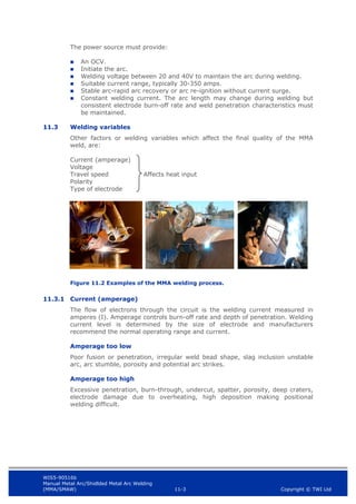 WIS5-90516b
Manual Metal Arc/Shidlded Metal Arc Welding
(MMA/SMAW) 11-3 Copyright © TWI Ltd
The power source must provide:
 An OCV.
 Initiate the arc.
 Welding voltage between 20 and 40V to maintain the arc during welding.
 Suitable current range, typically 30-350 amps.
 Stable arc-rapid arc recovery or arc re-ignition without current surge.
 Constant welding current. The arc length may change during welding but
consistent electrode burn-off rate and weld penetration characteristics must
be maintained.
11.3 Welding variables
Other factors or welding variables which affect the final quality of the MMA
weld, are:
Current (amperage)
Voltage
Travel speed Affects heat input
Polarity
Type of electrode
Figure 11.2 Examples of the MMA welding process.
11.3.1 Current (amperage)
The flow of electrons through the circuit is the welding current measured in
amperes (I). Amperage controls burn-off rate and depth of penetration. Welding
current level is determined by the size of electrode and manufacturers
recommend the normal operating range and current.
Amperage too low
Poor fusion or penetration, irregular weld bead shape, slag inclusion unstable
arc, arc stumble, porosity and potential arc strikes.
Amperage too high
Excessive penetration, burn-through, undercut, spatter, porosity, deep craters,
electrode damage due to overheating, high deposition making positional
welding difficult.
 