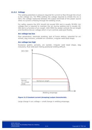 WIS5-90516b
Manual Metal Arc/Shidlded Metal Arc Welding
(MMA/SMAW) 11-4 Copyright © TWI Ltd
11.3.2 Voltage
The welding potential or pressure required for current to flow through the circuit
is the voltage (U). For MMA welding the voltage required to initiate the arc is
OCV, the voltage measured between the output terminals of the power source
when no current is flowing through the welding circuit.
For safety reasons the OCV should not exceed 90V and is usually 50-90V. Arc
voltage that is required to maintain the arc during welding and is usually 20-
40V and is a function of arc length. With MMA the welder controls the arc length
and therefore the arc voltage which in turn controls weld pool fluidity.
Arc voltage too low
Poor penetration, electrode stubbing, lack of fusion defects, potential for arc
strikes, slag inclusion, unstable arc condition, irregular weld bead shape.
Arc voltage too high
Excessive spatter, porosity, arc wander, irregular weld bead shape, slag
inclusions, fluid weld pool making positional welding difficult.
Figure 11.3 Constant current (drooping) output characteristic.
Large change in arc voltage = small change in welding amperage.
OCV 90V
Normal
arc voltage
range
Normal arc length
Welding amperage
 