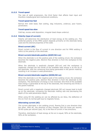 WIS5-90516b
Manual Metal Arc/Shidlded Metal Arc Welding
(MMA/SMAW) 11-5 Copyright © TWI Ltd
11.3.3 Travel speed
The rate of weld progression, the third factor that affects heat input and
therefore metallurgical and mechanical conditions.
Travel speed too fast
Narrow thin weld bead, fast cooling, slag inclusions, undercut, poor fusion,
penetration.
Travel speed too slow
Cold lap, excess weld deposition, irregular bead shape undercut.
11.3.4 Polarity (type of current)
Polarity will determine the distribution of heat energy at the welding arc. The
preferred polarity of the MMA system depends primarily on the electrode being
used and the desired properties of the weld.
Direct current (DC)
Direct current is the flow of current in one direction and for MMA welding it
refers to the polarity of the electrode.
Direct current/electrode positive (DCEP/DC+ve)
When the electrode is on the positive pole of the welding circuit, the workpiece
becomes the negative pole. Electron flow direction is from the workpiece to the
electrode.
When the electrode is positively charged (DC+ve) and the workpiece is
negatively charged the two thirds of the available heat energy is at the tip of
the electrode, with the remaining third being generated in the parent material,
resulting in an increase in weld penetration.
Direct current/electrode negative (DCEN/DC-ve)
When the electrode is on the negative pole of the welding circuit, the workpiece
becomes the positive pole, electron flow direction is from the electrode to the
workpiece. The distribution of energy is now reversed. One third of the available
heat energy is generated at the tip of the electrode, the remaining two thirds in
the parent material.
Direct current with a negatively charged electrode (DC-ve) causes heat to build
up on the electrode, increasing the electrode melting rate and decreasing the
depth of the weld penetration depth.
When using DC the welding arc can be affected by arc blow, the deflection of
the arc from its normal path due to magnetic forces.
Alternating current (AC)
The current alternates in the welding circuit, flowing first in one direction then
the other. With AC, the direction of flow changes 100-120 times per second,
50-60 cycles per second (cps). AC is the flow of current in two directions.
Therefore, distribution of heat energy at the arc is equal, 50% at the electrode,
50% at the workpiece.
 