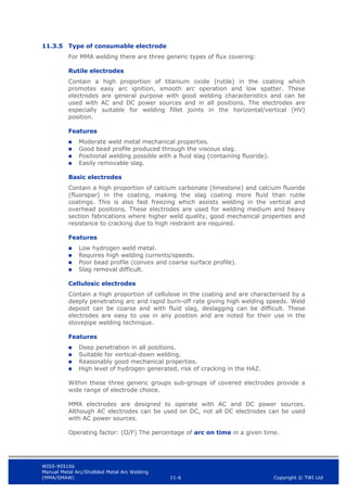 WIS5-90516b
Manual Metal Arc/Shidlded Metal Arc Welding
(MMA/SMAW) 11-6 Copyright © TWI Ltd
11.3.5 Type of consumable electrode
For MMA welding there are three generic types of flux covering:
Rutile electrodes
Contain a high proportion of titanium oxide (rutile) in the coating which
promotes easy arc ignition, smooth arc operation and low spatter. These
electrodes are general purpose with good welding characteristics and can be
used with AC and DC power sources and in all positions. The electrodes are
especially suitable for welding fillet joints in the horizontal/vertical (HV)
position.
Features
 Moderate weld metal mechanical properties.
 Good bead profile produced through the viscous slag.
 Positional welding possible with a fluid slag (containing fluoride).
 Easily removable slag.
Basic electrodes
Contain a high proportion of calcium carbonate (limestone) and calcium fluoride
(fluorspar) in the coating, making the slag coating more fluid than rutile
coatings. This is also fast freezing which assists welding in the vertical and
overhead positions. These electrodes are used for welding medium and heavy
section fabrications where higher weld quality, good mechanical properties and
resistance to cracking due to high restraint are required.
Features
 Low hydrogen weld metal.
 Requires high welding currents/speeds.
 Poor bead profile (convex and coarse surface profile).
 Slag removal difficult.
Cellulosic electrodes
Contain a high proportion of cellulose in the coating and are characterised by a
deeply penetrating arc and rapid burn-off rate giving high welding speeds. Weld
deposit can be coarse and with fluid slag, deslagging can be difficult. These
electrodes are easy to use in any position and are noted for their use in the
stovepipe welding technique.
Features
 Deep penetration in all positions.
 Suitable for vertical-down welding.
 Reasonably good mechanical properties.
 High level of hydrogen generated, risk of cracking in the HAZ.
Within these three generic groups sub-groups of covered electrodes provide a
wide range of electrode choice.
MMA electrodes are designed to operate with AC and DC power sources.
Although AC electrodes can be used on DC, not all DC electrodes can be used
with AC power sources.
Operating factor: (O/F) The percentage of arc on time in a given time.
 