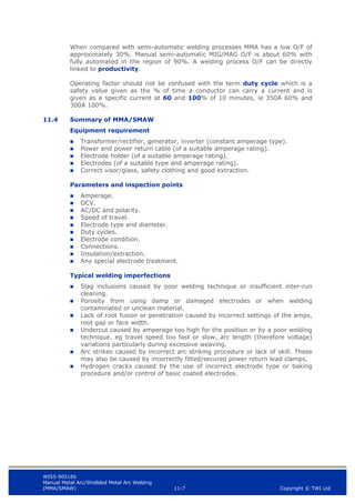 WIS5-90516b
Manual Metal Arc/Shidlded Metal Arc Welding
(MMA/SMAW) 11-7 Copyright © TWI Ltd
When compared with semi-automatic welding processes MMA has a low O/F of
approximately 30%. Manual semi-automatic MIG/MAG O/F is about 60% with
fully automated in the region of 90%. A welding process O/F can be directly
linked to productivity.
Operating factor should not be confused with the term duty cycle which is a
safety value given as the % of time a conductor can carry a current and is
given as a specific current at 60 and 100% of 10 minutes, ie 350A 60% and
300A 100%.
11.4 Summary of MMA/SMAW
Equipment requirement
 Transformer/rectifier, generator, inverter (constant amperage type).
 Power and power return cable (of a suitable amperage rating).
 Electrode holder (of a suitable amperage rating).
 Electrodes (of a suitable type and amperage rating).
 Correct visor/glass, safety clothing and good extraction.
Parameters and inspection points
 Amperage.
 OCV.
 AC/DC and polarity.
 Speed of travel.
 Electrode type and diameter.
 Duty cycles.
 Electrode condition.
 Connections.
 Insulation/extraction.
 Any special electrode treatment.
Typical welding imperfections
 Slag inclusions caused by poor welding technique or insufficient inter-run
cleaning.
 Porosity from using damp or damaged electrodes or when welding
contaminated or unclean material.
 Lack of root fusion or penetration caused by incorrect settings of the amps,
root gap or face width.
 Undercut caused by amperage too high for the position or by a poor welding
technique. eg travel speed too fast or slow, arc length (therefore voltage)
variations particularly during excessive weaving.
 Arc strikes caused by incorrect arc striking procedure or lack of skill. These
may also be caused by incorrectly fitted/secured power return lead clamps.
 Hydrogen cracks caused by the use of incorrect electrode type or baking
procedure and/or control of basic coated electrodes.
 