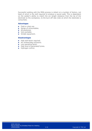 WIS5-90516b
Manual Metal Arc/Shidlded Metal Arc Welding
(MMA/SMAW) 11-8 Copyright © TWI Ltd
Successful welding with the MMA process is reliant on a number of factors, not
least of which is the skill required to produce a sound weld. This is dependent
on the welder’s ability to match the arc length (distance from the tip of the
electrode to the workpiece), to the burn-off rate (rate at which the electrode is
consumed).
Advantages
 Field or shop use.
 Range of consumables.
 All positional.
 Very portable.
 Simple equipment.
Disadvantages
 High skill factor required.
 Arc strikes/slag inclusions.
 Low operating factor.
 High level of generated fumes.
 Hydrogen control.
 