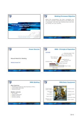 Copyright © TWI Ltd
Sections 11-14
Welding Processes and Equipment –
Power Source
Copyright © TWI Ltd
When this presentation has been completed you
will have a greater understanding of the differences
in processes and their key characteristics and why
we choose one over another.
Welding Processes Objective
Copyright © TWI Ltd
Manual Metal Arc Welding
Welding Process Film
Power Sources
Copyright © TWI Ltd
MMA - Principle of Operation
Solidified slag
Weld metal
Parent metal
Molten weld pool
Gaseous shield
Direction of
electrode travel
Consumable electrode
Electrode angle 75-80°
to the horizontal
Filler metal core
Flux coating
Arc
FILM MMA
Copyright © TWI Ltd
Main features:
 Shielding provided by decomposition of flux.
 Consumable electrode.
 Manual process.
Welder controls:
 Arc length.
 Angle of electrode.
 Speed of travel.
 Current setting.
MMA Welding
Copyright © TWI Ltd
Power source
Holding oven
Inverter power
source
Electrode holder
Power cables
Welding visor
filter glass
Return lead
Electrodes
Electrode
oven
Control panel
(amps, volts)
MMA Basic Equipment
11-1
 