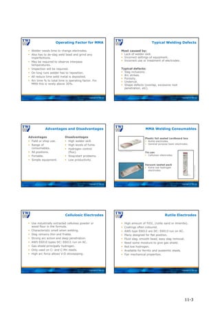 Copyright © TWI Ltd
 Welder needs time to change electrodes.
 Also has to de-slag weld bead and grind any
imperfections.
 May be required to observe interpass
temperatures.
 Inspection will be required.
 On long runs welder has to reposition.
 All reduce time weld metal is deposited.
 Arc time % to total time is operating factor. For
MMA this is rarely above 30%.
Operating Factor for MMA
Copyright © TWI Ltd
Most caused by:
 Lack of welder skill.
 Incorrect settings of equipment.
 Incorrect use or treatment of electrodes.
Typical defects:
 Slag inclusions.
 Arc strikes.
 Porosity.
 Undercut.
 Shape defects (overlap, excessive root
penetration, etc).
Typical Welding Defects
Copyright © TWI Ltd
Advantages
 Field or shop use.
 Range of
consumables.
 All positions.
 Portable.
 Simple equipment.
Disadvantages
 High welder skill.
 High levels of fume.
 Hydrogen control
(flux).
 Stop/start problems.
 Low productivity.
Advantages and Disadvantages
Copyright © TWI Ltd
MMA Welding Consumables
Plastic foil sealed cardboard box
 Rutile electrodes.
 General purpose basic electrodes.
Tin can
 Cellulosic electrodes.
Vacuum sealed pack
 Extra low hydrogen
electrodes.
Courtesy of Lincoln Electric
Courtesy
of
Lincoln
Electric
Copyright © TWI Ltd
 Use industrially extracted cellulose powder or
wood flour in the formula.
 Characteristic smell when welding.
 Slag remains thin and friable.
 Strong arc action and deep penetration.
 AWS E6010 types DC: E6011 run on AC.
 Gas shield principally hydrogen.
 Only used on C- and C-Mn steels.
 High arc force allows V-D stovepiping.
Cellulosic Electrodes
Copyright © TWI Ltd
 High amount of TiO2, (rutile sand or ilmenite).
 Coatings often coloured.
 AWS type E6012 are DC: E6013 run on AC.
 Many designed for flat position.
 Fluid slag, smooth bead, easy slag removal.
 Need some moisture to give gas shield.
 Not low hydrogen.
 Available for ferritic and austenitic steels.
 Fair mechanical properties.
Rutile Electrodes
11-3
 