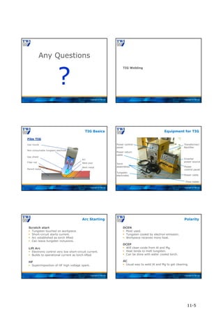 Copyright © TWI Ltd
Any Questions
?
Copyright © TWI Ltd
TIG Welding
Copyright © TWI Ltd
TIG Basics
Non-consumable tungsten electrode
Gas shield
Filler rod
Gas nozzle
Weld pool
Parent metal
Weld metal
Arc
Film TIG
Copyright © TWI Ltd
Inverter
power source
Power cable
Flow-meter
Power
control panel
Transformer/
Rectifier
Power control
panel
Power return
cable
Torch
assemblies
Tungsten
electrodes
Equipment for TIG
Copyright © TWI Ltd
Scratch start
 Tungsten touched on workpiece.
 Short-circuit starts current.
 Arc established as torch lifted.
 Can leave tungsten inclusions.
Lift Arc
 Electronic control very low short-circuit current.
 Builds to operational current as torch lifted.
HF
 Superimposition of HF high voltage spark.
Arc Starting
Copyright © TWI Ltd
DCEN
 Most used.
 Tungsten cooled by electron emission.
 Workpiece receives more heat.
DCEP
 Will clean oxide from Al and Mg.
 Heat tends to melt tungsten.
 Can be done with water cooled torch.
AC
 Usual way to weld Al and Mg to get cleaning.
Polarity
11-5
 