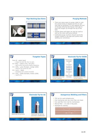 Copyright © TWI Ltd
Pipe Backing Gas Dams
Copyright © TWI Ltd
 There are many ways to purge a pipe or void,
the easiest being to displace all the air with
inert gas by pumping it in and capping the end
of the pipe allowing the heavier inert gas to
push the oxygen up through the top of the
butt.
 Soluble dams and tapes can also be used as
well as the chain and bung method.
 Calibrated purge monitors should record the
oxygen content in the pipe and confirm that
welding can commence.
Purging Methods
Copyright © TWI Ltd
Pure W – green band
 Cheap, but short life. Poor arc start.
W +ThO2 – yellow (1%), red (2%)
 High current carrying but slightly radioactive.
W + CeO2 – grey (Europe), orange (USA)
 Good for low current DC work.
W + La2O3 – black
 Increasing use to replace thoriated.
W + ZrO2 – white (Europe), brown (USA)
 Used for AC.
Tungsten Types
Copyright © TWI Ltd
Electrode Tip for DCEN
Electrode tip for low
current welding
Electrode tip for high
current welding
Vertex
angle
Penetration
increase
Increase
Bead width
increase
Decrease
2-2.5
times
electrode
diameter
Copyright © TWI Ltd
Electrode Tip for AC
Electrode tip ground Electrode tip ground
and then conditioned
Copyright © TWI Ltd
 TIG can be used autogenously.
 Can mechanise and use more than one head.
 Can add filler from reel for mechanised.
 Manual filler – 1m rods in 5kg pack.
 Stamped for identity:
Autogenous Welding and Fillers
11-9
 