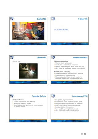 Copyright © TWI Ltd
Orbital TIG
Copyright © TWI Ltd
Click for Orbital TIG video….
Orbital TIG
Copyright © TWI Ltd
Click to play
Orbital TIG
Copyright © TWI Ltd
Tungsten inclusions
 Thermal shock splinters W.
 Touch start fuses spots to workpiece.
 Spitting and melting can throw pieces into pool.
 Very visible on radiograph but not critical defect.
Solidification cracking
 Some compositions inherently crack sensitive.
 Impurities often make eutectics.
 Fillers designed with elements to react with
impurities, eg Mn used to give high MPt MnS.
Potential Defects
Copyright © TWI Ltd
Oxide inclusions
 Oxides contribute to lack of fusion.
 No fluxing to absorb oxides.
 Need to keep good gas cover to avoid oxidation
of reactive metals.
Potential Defects
Copyright © TWI Ltd
 No spatter, high cleanliness.
 Good welder easily produces quality welds.
 Good for penetration beads in all positions.
 Wide range metals, including dissimilar.
 Good protection for reactive.
 Very good for joining thin materials.
 Very low levels of diffusible hydrogen.
Advantages of TIG
11-10
 