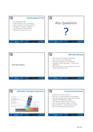 Copyright © TWI Ltd
 Low deposition rates.
 Higher dexterity and co-ordination.
 Less economical for thicker sections.
 Not good in draughty conditions.
 Low tolerance of contaminants.
 Tungsten inclusions can occur.
Disadvantages of TIG
Copyright © TWI Ltd
Any Questions
?
Copyright © TWI Ltd
MIG/MAG Welding
Copyright © TWI Ltd
 Also known as Gas Metal Arc Welding.
 Uses continuous wire electrode.
 Weld pool protected by shielding gas.
 Classified as semi-automatic – may be fully
automated.
 Wire can be bare or coated solid wire, flux or
metal cored hollow wire.
MIG/MAG Welding
Copyright © TWI Ltd
MIG/MAG - Principle of Operation
Consumable
flux/metal cored wire
electrode
Gas shield
Gas nozzle
Contact Tube
Weld Pool
Parent Metal
Arc
Slag
Weld Metal
Copyright © TWI Ltd
 DCEP from CV power source.
 Wire 0.6 to 1.6mm diameter. Gas shielded.
 Wire fed through conduit. Melt rate maintains
constant arc length/arc voltage.
 WFS directly related to burn-off rate.
 Burn-off rate directly related to current.
 Semi-automatic – set controls arc length.
 Can be mechanised and automated.
Process Characteristics
11-11
 
