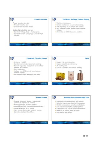 Copyright © TWI Ltd
Power sources can be:
 Transformers for AC.
 Transformer-rectifiers for DC.
Static characteristic can be:
 Constant Voltage (flat) – most popular.
 Constant Current (drooping) – used for high
current.
Power Sources
Copyright © TWI Ltd
 Most commonly used.
 Can be mechanised or automatic welding.
 Self-regulating arc so simple WFS control.
 WFS controls current, power supply controls
voltage.
 DC limited to 1000A by severe arc blow.
Constant Voltage Power Supply
Copyright © TWI Ltd
 Preferred >1000A.
 Can be mechanised or automatic welding.
 Not self-regulating arc so must have voltage-
sensing WFS control.
 More expensive.
 Voltage from WFS control, power source
controls current.
 Not for high-speed welding of thin steel.
Constant Current Power
Copyright © TWI Ltd
 Usually 2 to 6mm diameter.
 Copper coated to avoid rusting.
 25 or 30kg coils.
 Can be supplied in bulk 300 to 2000kg.
Wire
Copyright © TWI Ltd
 Original Unionmelt design – manganese,
aluminium and calcium silicates.
 Non-hygroscopic, no need to bake.
 Good for recycling, composition doesn’t vary.
 Some can accept up to 2000A.
 Very limited alloying and property control.
 Cannot make basic fused flux.
Fused Fluxes
Copyright © TWI Ltd
 Powdered minerals pelletised with silicate.
 Baked to high temperature but hygroscopic.
 Flexible composition, can alloy, make basic.
 Can add de oxidants for good properties.
 Composition can vary as particle breakdown.
 Needs to be filtered when recycling.
 Can add Mn and Si flux.
Bonded or Agglomerated Flux
11-22
 