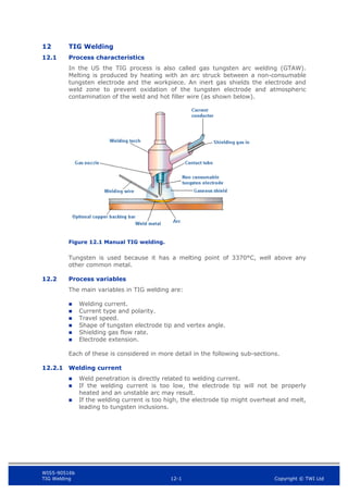 WIS5-90516b
TIG Welding 12-1 Copyright © TWI Ltd
12 TIG Welding
12.1 Process characteristics
In the US the TIG process is also called gas tungsten arc welding (GTAW).
Melting is produced by heating with an arc struck between a non-consumable
tungsten electrode and the workpiece. An inert gas shields the electrode and
weld zone to prevent oxidation of the tungsten electrode and atmospheric
contamination of the weld and hot filler wire (as shown below).
Figure 12.1 Manual TIG welding.
Tungsten is used because it has a melting point of 3370°C, well above any
other common metal.
12.2 Process variables
The main variables in TIG welding are:
 Welding current.
 Current type and polarity.
 Travel speed.
 Shape of tungsten electrode tip and vertex angle.
 Shielding gas flow rate.
 Electrode extension.
Each of these is considered in more detail in the following sub-sections.
12.2.1 Welding current
 Weld penetration is directly related to welding current.
 If the welding current is too low, the electrode tip will not be properly
heated and an unstable arc may result.
 If the welding current is too high, the electrode tip might overheat and melt,
leading to tungsten inclusions.
 