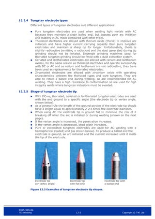 WIS5-90516b
TIG Welding 12-3 Copyright © TWI Ltd
12.2.4 Tungsten electrode types
Different types of tungsten electrodes suit different applications:
 Pure tungsten electrodes are used when welding light metals with AC
because they maintain a clean balled end, but possess poor arc initiation
and stability in AC mode compared with other types.
 Thoriated electrodes are alloyed with thorium oxide (thoria) to improve arc
initiation and have higher current carrying capacity than pure tungsten
electrodes and maintain a sharp tip for longer. Unfortunately, thoria is
slightly radioactive (emitting  radiation) and the dust generated during tip
grinding should not be inhaled. Electrode grinding machines used for
thoriated tungsten grinding should be fitted with a dust extraction system.
 Ceriated and lanthaniated electrodes are alloyed with cerium and lanthanum
oxides, for the same reason as thoriated electrodes and operate successfully
with DC or AC and as cerium and lanthanum are not radioactive, they have
been used as replacements for thoriated electrodes.
 Zirconiated electrodes are alloyed with zirconium oxide with operating
characteristics between the thoriated types and pure tungsten. They are
able to retain a balled end during welding, so are recommended for AC
welding. They have a high resistance to contamination so are used for high
integrity welds where tungsten inclusions must be avoided.
12.2.5 Shape of tungsten electrode tip
 With DC-ve, thoriated, ceriated or lanthanated tungsten electrodes are used
with the end ground to a specific angle (the electrode tip or vertex angle,
shown below).
 As a general rule the length of the ground portion of the electrode tip should
have a length equal to approximately 2-2.5 times the electrode diameter.
 When using AC the electrode tip is ground flat to minimise the risk of it
breaking off when the arc is initiated or during welding (shown on the next
page).
 If the vertex angle is increased, the penetration increases.
 If the vertex angle is decreased, bead width increases.
 Pure or zirconiated tungsten electrodes are used for AC welding with a
hemispherical (balled) end (as shown below). To produce a balled end the
electrode is ground, an arc initiated and the current increased until it melts
the tip of the electrode.
Electrode tip
(or vertex angle)
Electrode tip
with flat end
Electrode tip with
a balled end
Figure 12.3 Examples of tungsten electrode tip shapes.
 