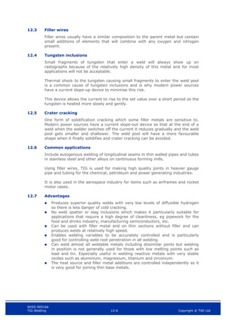 WIS5-90516b
TIG Welding 12-6 Copyright © TWI Ltd
12.3 Filler wires
Filler wires usually have a similar composition to the parent metal but contain
small additions of elements that will combine with any oxygen and nitrogen
present.
12.4 Tungsten inclusions
Small fragments of tungsten that enter a weld will always show up on
radiographs because of the relatively high density of this metal and for most
applications will not be acceptable.
Thermal shock to the tungsten causing small fragments to enter the weld pool
is a common cause of tungsten inclusions and is why modern power sources
have a current slope-up device to minimise this risk.
This device allows the current to rise to the set value over a short period so the
tungsten is heated more slowly and gently.
12.5 Crater cracking
One form of solidification cracking which some filler metals are sensitive to.
Modern power sources have a current slope-out device so that at the end of a
weld when the welder switches off the current it reduces gradually and the weld
pool gets smaller and shallower. The weld pool will have a more favourable
shape when it finally solidifies and crater cracking can be avoided.
12.6 Common applications
Include autogenous welding of longitudinal seams in thin walled pipes and tubes
in stainless steel and other alloys on continuous forming mills.
Using filler wires, TIG is used for making high quality joints in heavier gauge
pipe and tubing for the chemical, petroleum and power generating industries.
It is also used in the aerospace industry for items such as airframes and rocket
motor cases.
12.7 Advantages
 Produces superior quality welds with very low levels of diffusible hydrogen
so there is less danger of cold cracking.
 No weld spatter or slag inclusions which makes it particularly suitable for
applications that require a high degree of cleanliness, eg pipework for the
food and drinks industry, manufacturing semiconductors, etc.
 Can be used with filler metal and on thin sections without filler and can
produces welds at relatively high speed.
 Enables welding variables to be accurately controlled and is particularly
good for controlling weld root penetration in all welding.
 Can weld almost all weldable metals including dissimilar joints but welding
in position is not generally used for those with low melting points such as
lead and tin. Especially useful in welding reactive metals with very stable
oxides such as aluminium, magnesium, titanium and zirconium.
 The heat source and filler metal additions are controlled independently so it
is very good for joining thin base metals.
 