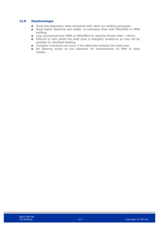 WIS5-90516b
TIG Welding 12-7 Copyright © TWI Ltd
12.8 Disadvantages
 Gives low deposition rates compared with other arc welding processes.
 Need higher dexterity and welder co-ordination than with MIG/MAG or MMA
welding.
 Less economical than MMA or MIG/MAG for sections thicker than ~10mm.
 Difficult to fully shield the weld zone in draughty conditions so may not be
suitable for site/field welding.
 Tungsten inclusions can occur if the electrode contacts the weld pool.
 No cleaning action so low tolerance for contaminants on filler or base
metals.
 