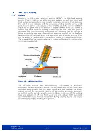 WIS5-90516b
MIG/MAG Welding 13-1 Copyright © TWI Ltd
13 MIG/MAG Welding
13.1 Process
Known in the US as gas metal arc welding (GMAW), the MIG/MAG welding
process (Figure 13.1) is a versatile technique suitable for both thin sheet and
thick section components in most metallic materials. An arc is struck between
the end of a wire electrode and the workpiece, melting both to form a weld
pool. The wire serves as the source of heat (via the arc at the wire tip) and filler
metal for the joint and is fed through a copper contact tube (also called a
contact tip) which conducts welding current into the wire. The weld pool is
protected from the surrounding atmosphere by a shielding gas fed through a
nozzle surrounding the wire. Shielding gas selection depends on the material
being welded and the application. The wire is fed from a reel by a motor drive
and the welder or machine moves the welding gun or torch along the joint line.
The process offers high productivity and is economical because the consumable
wire is continuously fed.
Figure 13.1 MIG/MAG welding.
The MIG/MAG process uses semi-automatic, mechanised or automatic
equipment. In semi-automatic welding, the wire feed rate and arc length are
controlled automatically, but the travel speed and wire position are under
manual control. In mechanised welding, all parameters are under automatic
control but can be varied manually during welding, eg steering of the welding
head and adjustment of wire feed speed and arc voltage. With automatic
equipment there is no manual intervention during welding. Figure 13.2 shows
equipment required for the MIG/MAG process.
 
