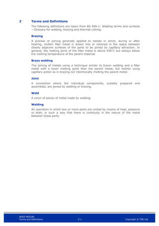 WIS5-90516b
Terms and Definitions 2-1 Copyright © TWI Ltd
2 Terms and Definitions
The following definitions are taken from BS 499-1: Welding terms and symbols
– Glossary for welding, brazing and thermal cutting.
Brazing
A process of joining generally applied to metals in which, during or after
heating, molten filler metal is drawn into or retained in the space between
closely adjacent surfaces of the parts to be joined by capillary attraction. In
general, the melting point of the filler metal is above 450C but always below
the melting temperature of the parent material.
Braze welding
The joining of metals using a technique similar to fusion welding and a filler
metal with a lower melting point than the parent metal, but neither using
capillary action as in brazing nor intentionally melting the parent metal.
Joint
A connection where the individual components, suitably prepared and
assembled, are joined by welding or brazing.
Weld
A union of pieces of metal made by welding.
Welding
An operation in which two or more parts are united by means of heat, pressure
or both, in such a way that there is continuity in the nature of the metal
between these parts.
 