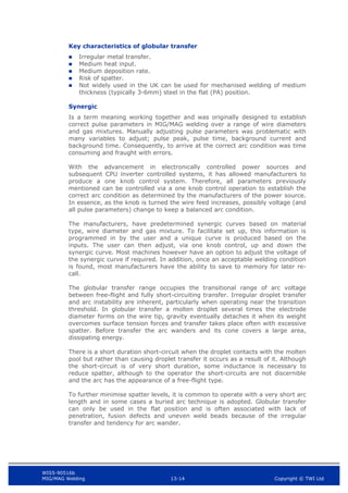 WIS5-90516b
MIG/MAG Welding 13-14 Copyright © TWI Ltd
Key characteristics of globular transfer
 Irregular metal transfer.
 Medium heat input.
 Medium deposition rate.
 Risk of spatter.
 Not widely used in the UK can be used for mechanised welding of medium
thickness (typically 3-6mm) steel in the flat (PA) position.
Synergic
Is a term meaning working together and was originally designed to establish
correct pulse parameters in MIG/MAG welding over a range of wire diameters
and gas mixtures. Manually adjusting pulse parameters was problematic with
many variables to adjust; pulse peak, pulse time, background current and
background time. Consequently, to arrive at the correct arc condition was time
consuming and fraught with errors.
With the advancement in electronically controlled power sources and
subsequent CPU inverter controlled systems, it has allowed manufacturers to
produce a one knob control system. Therefore, all parameters previously
mentioned can be controlled via a one knob control operation to establish the
correct arc condition as determined by the manufacturers of the power source.
In essence, as the knob is turned the wire feed increases, possibly voltage (and
all pulse parameters) change to keep a balanced arc condition.
The manufacturers, have predetermined synergic curves based on material
type, wire diameter and gas mixture. To facilitate set up, this information is
programmed in by the user and a unique curve is produced based on the
inputs. The user can then adjust, via one knob control, up and down the
synergic curve. Most machines however have an option to adjust the voltage of
the synergic curve if required. In addition, once an acceptable welding condition
is found, most manufacturers have the ability to save to memory for later re-
call.
The globular transfer range occupies the transitional range of arc voltage
between free-flight and fully short-circuiting transfer. Irregular droplet transfer
and arc instability are inherent, particularly when operating near the transition
threshold. In globular transfer a molten droplet several times the electrode
diameter forms on the wire tip, gravity eventually detaches it when its weight
overcomes surface tension forces and transfer takes place often with excessive
spatter. Before transfer the arc wanders and its cone covers a large area,
dissipating energy.
There is a short duration short-circuit when the droplet contacts with the molten
pool but rather than causing droplet transfer it occurs as a result of it. Although
the short-circuit is of very short duration, some inductance is necessary to
reduce spatter, although to the operator the short-circuits are not discernible
and the arc has the appearance of a free-flight type.
To further minimise spatter levels, it is common to operate with a very short arc
length and in some cases a buried arc technique is adopted. Globular transfer
can only be used in the flat position and is often associated with lack of
penetration, fusion defects and uneven weld beads because of the irregular
transfer and tendency for arc wander.
 