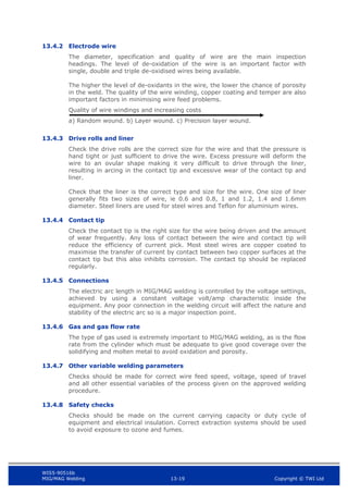 WIS5-90516b
MIG/MAG Welding 13-19 Copyright © TWI Ltd
13.4.2 Electrode wire
The diameter, specification and quality of wire are the main inspection
headings. The level of de-oxidation of the wire is an important factor with
single, double and triple de-oxidised wires being available.
The higher the level of de-oxidants in the wire, the lower the chance of porosity
in the weld. The quality of the wire winding, copper coating and temper are also
important factors in minimising wire feed problems.
Quality of wire windings and increasing costs
a) Random wound. b) Layer wound. c) Precision layer wound.
13.4.3 Drive rolls and liner
Check the drive rolls are the correct size for the wire and that the pressure is
hand tight or just sufficient to drive the wire. Excess pressure will deform the
wire to an ovular shape making it very difficult to drive through the liner,
resulting in arcing in the contact tip and excessive wear of the contact tip and
liner.
Check that the liner is the correct type and size for the wire. One size of liner
generally fits two sizes of wire, ie 0.6 and 0.8, 1 and 1.2, 1.4 and 1.6mm
diameter. Steel liners are used for steel wires and Teflon for aluminium wires.
13.4.4 Contact tip
Check the contact tip is the right size for the wire being driven and the amount
of wear frequently. Any loss of contact between the wire and contact tip will
reduce the efficiency of current pick. Most steel wires are copper coated to
maximise the transfer of current by contact between two copper surfaces at the
contact tip but this also inhibits corrosion. The contact tip should be replaced
regularly.
13.4.5 Connections
The electric arc length in MIG/MAG welding is controlled by the voltage settings,
achieved by using a constant voltage volt/amp characteristic inside the
equipment. Any poor connection in the welding circuit will affect the nature and
stability of the electric arc so is a major inspection point.
13.4.6 Gas and gas flow rate
The type of gas used is extremely important to MIG/MAG welding, as is the flow
rate from the cylinder which must be adequate to give good coverage over the
solidifying and molten metal to avoid oxidation and porosity.
13.4.7 Other variable welding parameters
Checks should be made for correct wire feed speed, voltage, speed of travel
and all other essential variables of the process given on the approved welding
procedure.
13.4.8 Safety checks
Checks should be made on the current carrying capacity or duty cycle of
equipment and electrical insulation. Correct extraction systems should be used
to avoid exposure to ozone and fumes.
 