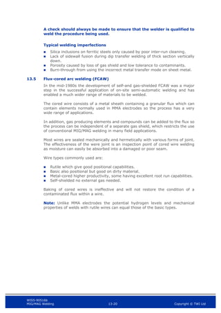 WIS5-90516b
MIG/MAG Welding 13-20 Copyright © TWI Ltd
A check should always be made to ensure that the welder is qualified to
weld the procedure being used.
Typical welding imperfections
 Silica inclusions on ferritic steels only caused by poor inter-run cleaning.
 Lack of sidewall fusion during dip transfer welding of thick section vertically
down.
 Porosity caused by loss of gas shield and low tolerance to contaminants.
 Burn-through from using the incorrect metal transfer mode on sheet metal.
13.5 Flux-cored arc welding (FCAW)
In the mid-1980s the development of self-and gas-shielded FCAW was a major
step in the successful application of on-site semi-automatic welding and has
enabled a much wider range of materials to be welded.
The cored wire consists of a metal sheath containing a granular flux which can
contain elements normally used in MMA electrodes so the process has a very
wide range of applications.
In addition, gas producing elements and compounds can be added to the flux so
the process can be independent of a separate gas shield, which restricts the use
of conventional MIG/MAG welding in many field applications.
Most wires are sealed mechanically and hermetically with various forms of joint.
The effectiveness of the were joint is an inspection point of cored wire welding
as moisture can easily be absorbed into a damaged or poor seam.
Wire types commonly used are:
 Rutile which give good positional capabilities.
 Basic also positional but good on dirty material.
 Metal-cored higher productivity, some having excellent root run capabilities.
 Self-shielded no external gas needed.
Baking of cored wires is ineffective and will not restore the condition of a
contaminated flux within a wire.
Note: Unlike MMA electrodes the potential hydrogen levels and mechanical
properties of welds with rutile wires can equal those of the basic types.
 