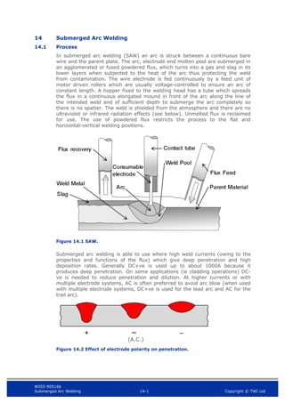 WIS5-90516b
Submerged Arc Welding 14-1 Copyright © TWI Ltd
14 Submerged Arc Welding
14.1 Process
In submerged arc welding (SAW) an arc is struck between a continuous bare
wire and the parent plate. The arc, electrode end molten pool are submerged in
an agglomerated or fused powdered flux, which turns into a gas and slag in its
lower layers when subjected to the heat of the arc thus protecting the weld
from contamination. The wire electrode is fed continuously by a feed unit of
motor driven rollers which are usually voltage-controlled to ensure an arc of
constant length. A hopper fixed to the welding head has a tube which spreads
the flux in a continuous elongated mound in front of the arc along the line of
the intended weld and of sufficient depth to submerge the arc completely so
there is no spatter. The weld is shielded from the atmosphere and there are no
ultraviolet or infrared radiation effects (see below). Unmelted flux is reclaimed
for use. The use of powdered flux restricts the process to the flat and
horizontal-vertical welding positions.
Figure 14.1 SAW.
Submerged arc welding is able to use where high weld currents (owing to the
properties and functions of the flux) which give deep penetration and high
deposition rates. Generally DC+ve is used up to about 1000A because it
produces deep penetration. On some applications (ie cladding operations) DC-
ve is needed to reduce penetration and dilution. At higher currents or with
multiple electrode systems, AC is often preferred to avoid arc blow (when used
with multiple electrode systems, DC+ve is used for the lead arc and AC for the
trail arc).
Figure 14.2 Effect of electrode polarity on penetration.
(A.C.)
 