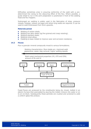 WIS5-90516b
Submerged Arc Welding 14-2 Copyright © TWI Ltd
Difficulties sometimes arise in ensuring conformity of the weld with a pre-
determined line owing to the obscuring effect of the flux. Where possible, a
guide wheel to run in the joint preparation is positioned in front of the welding
head and flux hoppers.
Submerged arc welding is widely used in the fabrication of ships, pressure
vessels, linepipe, railway carriages and where long welds are required. It can be
used to weld thicknesses from 5mm upwards.
Materials joined
 Welding of carbon steels.
 Welding low alloy steels (eg fine grained and creep resisting).
 Welding stainless steels.
 Welding nickel alloys.
 Cladding to base metals to improve wear and corrosion resistance.
14.2 Fluxes
Flux is granular mineral compounds mixed to various formulations.
Fused fluxes are produced by the constituents being dry mixed, melted in an
electric furnace then granulated by pouring the molten mixture into water or on
to an ice block. Subsequently these particles are crushed and screened to yield
a uniform glass-like product.
Welding characteristics: More stable arc, improved weld
appearance, easier slag removal, higher welding speeds.
Weld metal mechanical properties (YS, UTS and CEN)
amount of Mn and Si
Type of fluxes
Agglomerated
Fused
Neutral
Acid Basic Highly basic
 