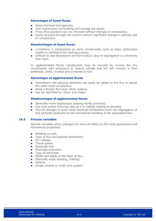 WIS5-90516b
Submerged Arc Welding 14-3 Copyright © TWI Ltd
Advantages of fused fluxes
 Good chemical homogeneity.
 Less hygroscopic so handling and storage are easier.
 Fines (fine powders) can be removed without changes in composition.
 Easily recycled through the system without significant change in particle size
or composition.
Disadvantages of fused fluxes
 Limitations in composition as some components, such as basic carbonates
unable to withstand the melting process.
 Difficult to add deoxidisers and ferro-alloys (due to segregation or extremely
high loss).
In agglomerated fluxes constituents may be bonded by mixing the dry
constituents with potassium or sodium silicate and the wet mixture is then
pelletised, dried, crushed and screened to size.
Advantages of agglomerated fluxes
 Deoxidisers and alloying elements can easily be added to the flux to adjust
the weld metal composition.
 Allow a thicker flux layer when welding.
 Can be identified by colour and shape.
Disadvantages of agglomerated fluxes
 Generally more hygroscopic (baking hardly practical).
 Gas may evolve from the slag as it is melted, leading to porosity.
 May be changes in weld metal chemical composition from the segregation of
fine particles produced by the mechanical handling of the granulated flux.
14.3 Process variables
Several variables when changed can have an effect on the weld appearance and
mechanical properties:
 Welding current.
 Type of flux and particle distribution.
 Arc voltage.
 Travel speed.
 Electrode size.
 Electrode extension.
 Type of electrode.
 Width and depth of the layer of flux.
 Electrode angle (leading, trailing).
 Polarity.
 Single, double or multi-wire system.
 
