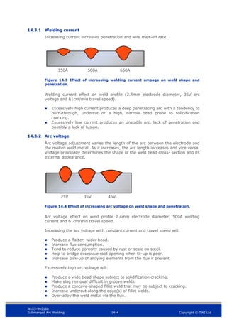 WIS5-90516b
Submerged Arc Welding 14-4 Copyright © TWI Ltd
14.3.1 Welding current
Increasing current increases penetration and wire melt-off rate.
Figure 14.3 Effect of increasing welding current ampage on weld shape and
penetration.
Welding current effect on weld profile (2.4mm electrode diameter, 35V arc
voltage and 61cm/min travel speed).
 Excessively high current produces a deep penetrating arc with a tendency to
burn-through, undercut or a high, narrow bead prone to solidification
cracking.
 Excessively low current produces an unstable arc, lack of penetration and
possibly a lack of fusion.
14.3.2 Arc voltage
Arc voltage adjustment varies the length of the arc between the electrode and
the molten weld metal. As it increases, the arc length increases and vice versa.
Voltage principally determines the shape of the weld bead cross- section and its
external appearance.
Figure 14.4 Effect of increasing arc voltage on weld shape and penetration.
Arc voltage effect on weld profile 2.4mm electrode diameter, 500A welding
current and 61cm/min travel speed.
Increasing the arc voltage with constant current and travel speed will:
 Produce a flatter, wider bead.
 Increase flux consumption.
 Tend to reduce porosity caused by rust or scale on steel.
 Help to bridge excessive root opening when fit-up is poor.
 Increase pick-up of alloying elements from the flux if present.
Excessively high arc voltage will:
 Produce a wide bead shape subject to solidification cracking.
 Make slag removal difficult in groove welds.
 Produce a concave-shaped fillet weld that may be subject to cracking.
 Increase undercut along the edge(s) of fillet welds.
 Over-alloy the weld metal via the flux.
350A 500A 650A
25V 35V 45V
 