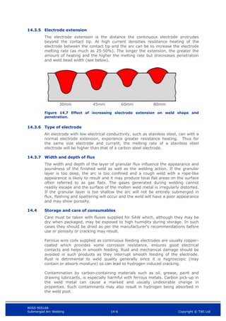 WIS5-90516b
Submerged Arc Welding 14-6 Copyright © TWI Ltd
14.3.5 Electrode extension
The electrode extension is the distance the continuous electrode protrudes
beyond the contact tip. At high current densities resistance heating of the
electrode between the contact tip and the arc can be to increase the electrode
melting rate (as much as 25-50%). The longer the extension, the greater the
amount of heating and the higher the melting rate but drecreases penetration
and weld bead width (see below).
Figure 14.7 Effect of increasing electrode extension on weld shape and
penetration.
14.3.6 Type of electrode
An electrode with low electrical conductivity, such as stainless steel, can with a
normal electrode extension, experience greater resistance heating. Thus for
the same size electrode and current, the melting rate of a stainless steel
electrode will be higher than that of a carbon steel electrode.
14.3.7 Width and depth of flux
The width and depth of the layer of granular flux influence the appearance and
soundness of the finished weld as well as the welding action. If the granular
layer is too deep, the arc is too confined and a rough weld with a rope-like
appearance is likely to result and it may produce local flat areas on the surface
often referred to as gas flats. The gases generated during welding cannot
readily escape and the surface of the molten weld metal is irregularly distorted.
If the granular layer is too shallow the arc will not be entirely submerged in
flux, flashing and spattering will occur and the weld will have a poor appearance
and may show porosity.
14.4 Storage and care of consumables
Care must be taken with fluxes supplied for SAW which, although they may be
dry when packaged, may be exposed to high humidity during storage. In such
cases they should be dried as per the manufacturer's recommendations before
use or porosity or cracking may result.
Ferrous wire coils supplied as continuous feeding electrodes are usually copper-
coated which provides some corrosion resistance, ensures good electrical
contacts and helps in smooth feeding. Rust and mechanical damage should be
avoided in such products as they interrupt smooth feeding of the electrode.
Rust is detrimental to weld quality generally since it is hygroscopic (may
contain or absorb moisture) so can lead to hydrogen induced cracking.
Contamination by carbon-containing materials such as oil, grease, paint and
drawing lubricants, is especially harmful with ferrous metals. Carbon pick-up in
the weld metal can cause a marked and usually undesirable change in
properties. Such contaminants may also result in hydrogen being absorbed in
the weld pool.
30mm 45mm 60mm 80mm
 