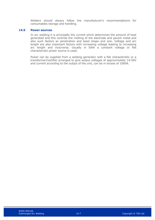 WIS5-90516b
Submerged Arc Welding 14-7 Copyright © TWI Ltd
Welders should always follow the manufacturer's recommendations for
consumables storage and handling.
14.5 Power sources
In arc welding it is principally the current which determines the amount of heat
generated and this controls the melting of the electrode and parent metal and
also such factors as penetration and bead shape and size. Voltage and arc
length are also important factors with increasing voltage leading to increasing
arc length and vice/versa. Usually in SAW a constant voltage or flat
characteristic power source is used.
Power can be supplied from a welding generator with a flat characteristic or a
transformer/rectifier arranged to give output voltages of approximately 14-50V
and current according to the output of the unit, can be in excess of 1000A.
 