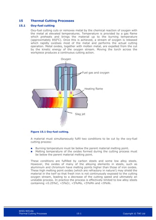 WIS5-90516b
Thermal Cutting Processes 15-1 Copyright © TWI Ltd
15 Thermal Cutting Processes
15.1 Oxy-fuel cutting
Oxy-fuel cutting cuts or removes metal by the chemical reaction of oxygen with
the metal at elevated temperatures. Temperature is provided by a gas flame
which preheats and brings the material up to the burning temperature
(approximately 850o
C). Once this is achieved, a stream of oxygen is released
which rapidly oxidises most of the metal and performs the actual cutting
operation. Metal oxides, together with molten metal, are expelled from the cut
by the kinetic energy of the oxygen stream. Moving the torch across the
workpiece produces a continuous cutting action.
Figure 15.1 Oxy-fuel cutting.
A material must simultaneously fulfil two conditions to be cut by the oxy-fuel
cutting process:
 Burning temperature must be below the parent material melting point.
 Melting temperature of the oxides formed during the cutting process must
be below the parent material melting point.
These conditions are fulfilled by carbon steels and some low alloy steels.
However, the oxides of many of the alloying elements in steels, such as
aluminium and chromium have melting points higher than those of iron oxides.
These high melting point oxides (which are refractory in nature!) may shield the
material in the kerf so that fresh iron is not continuously exposed to the cutting
oxygen stream, leading to a decrease of the cutting speed and ultimately an
unstable process. In practice the process is effectively limited to low alloy steels
containing <0.25%C, <5%Cr, <5%Mo, <5%Mn and <9%Ni.
Oxygen
Fuel gas and oxygen
Heating flame
Slag jet
 