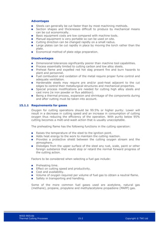 WIS5-90516b
Thermal Cutting Processes 15-2 Copyright © TWI Ltd
Advantages
 Steels can generally be cut faster than by most machining methods.
 Section shapes and thicknesses difficult to produce by mechanical means
can be cut economically.
 Basic equipment costs are low compared with machine tools.
 Manual equipment is very portable so can be used on site.
 Cutting direction can be changed rapidly on a small radius.
 Large plates can be cut rapidly in place by moving the torch rather than the
plate.
 Economical method of plate edge preparation.
Disadvantages
 Dimensional tolerances significantly poorer than machine tool capabilities.
 Process essentially limited to cutting carbon and low alloy steels.
 Preheat flame and expelled red hot slag present fire and burn hazards to
plant and personnel.
 Fuel combustion and oxidation of the metal require proper fume control and
adequate ventilation.
 Hardenable steels may require pre and/or post-heat adjacent to the cut
edges to control their metallurgical structures and mechanical properties.
 Special process modifications are needed for cutting high alloy steels and
cast irons (ie iron powder or flux addition).
 Being a thermal process, expansion and shrinkage of the components during
and after cutting must be taken into account.
15.1.1 Requirements for gases
Oxygen for cutting operations should be 99.5% or higher purity: Lower will
result in a decrease in cutting speed and an increase in consumption of cutting
oxygen thus reducing the efficiency of the operation. With purity below 95%
cutting becomes a melt-and-wash action that is usually unacceptable.
The preheating flame has the following functions in the cutting operation:
 Raises the temperature of the steel to the ignition point.
 Adds heat energy to the work to maintain the cutting reaction.
 Provides a protective shield between the cutting oxygen stream and the
atmosphere.
 Dislodges from the upper surface of the steel any rust, scale, paint or other
foreign substance that would stop or retard the normal forward progress of
the cutting action.
Factors to be considered when selecting a fuel gas include:
 Preheating time.
 Effect on cutting speed and productivity.
 Cost and availability.
 Volume of oxygen required per volume of fuel gas to obtain a neutral flame.
 Safety in transporting and handling.
Some of the more common fuel gases used are acetylene, natural gas
(methane), propane, propylene and methylacetylene propadiene (MAPP) gas.
 