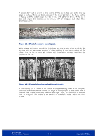 WIS5-90516b
Thermal Cutting Processes 15-4 Copyright © TWI Ltd
A satisfactory cut is shown in the centre. If the cut is too slow (left) the top
edge is melted, there are deep grooves in the lower portion of the face, scaling
is heavy and the bottom edge may be rough, with adherent dross. If the cut is
too fast (right) the appearance is similar, with an irregular cut edge. Plate
thickness 12mm.
Figure 15.4 Effect of excessive travel speed.
With a very fast travel speed the drag lines are coarse and at an angle to the
surface with an excessive amount of slag sticking to the bottom edge of the
plate, due to the oxygen jet trailing with insufficient oxygen reaching the
bottom of the cut.
Figure 15.5 Effect of changing preheat flame intensity.
A satisfactory cut is shown in the centre. If the preheating flame is too low (left)
the most noticeable effect on the cut edge is deep gouges in the lower part of
the cut face. If the preheating flame is too high (right) the top edge is melted,
the cut irregular and there is an excess of adherent dross. Plate thickness
12mm.
 