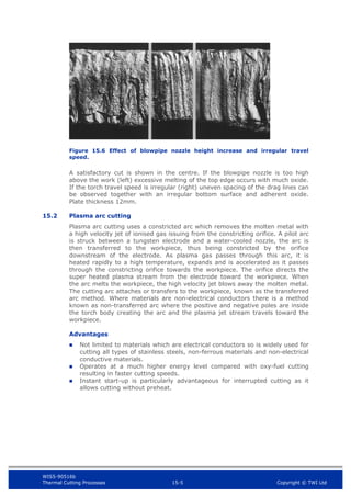 WIS5-90516b
Thermal Cutting Processes 15-5 Copyright © TWI Ltd
Figure 15.6 Effect of blowpipe nozzle height increase and irregular travel
speed.
A satisfactory cut is shown in the centre. If the blowpipe nozzle is too high
above the work (left) excessive melting of the top edge occurs with much oxide.
If the torch travel speed is irregular (right) uneven spacing of the drag lines can
be observed together with an irregular bottom surface and adherent oxide.
Plate thickness 12mm.
15.2 Plasma arc cutting
Plasma arc cutting uses a constricted arc which removes the molten metal with
a high velocity jet of ionised gas issuing from the constricting orifice. A pilot arc
is struck between a tungsten electrode and a water-cooled nozzle, the arc is
then transferred to the workpiece, thus being constricted by the orifice
downstream of the electrode. As plasma gas passes through this arc, it is
heated rapidly to a high temperature, expands and is accelerated as it passes
through the constricting orifice towards the workpiece. The orifice directs the
super heated plasma stream from the electrode toward the workpiece. When
the arc melts the workpiece, the high velocity jet blows away the molten metal.
The cutting arc attaches or transfers to the workpiece, known as the transferred
arc method. Where materials are non-electrical conductors there is a method
known as non-transferred arc where the positive and negative poles are inside
the torch body creating the arc and the plasma jet stream travels toward the
workpiece.
Advantages
 Not limited to materials which are electrical conductors so is widely used for
cutting all types of stainless steels, non-ferrous materials and non-electrical
conductive materials.
 Operates at a much higher energy level compared with oxy-fuel cutting
resulting in faster cutting speeds.
 Instant start-up is particularly advantageous for interrupted cutting as it
allows cutting without preheat.
 